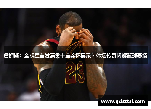詹姆斯：全明星首发满贯十座奖杯展示 - 体坛传奇闪耀篮球赛场