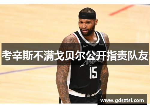 考辛斯不满戈贝尔公开指责队友